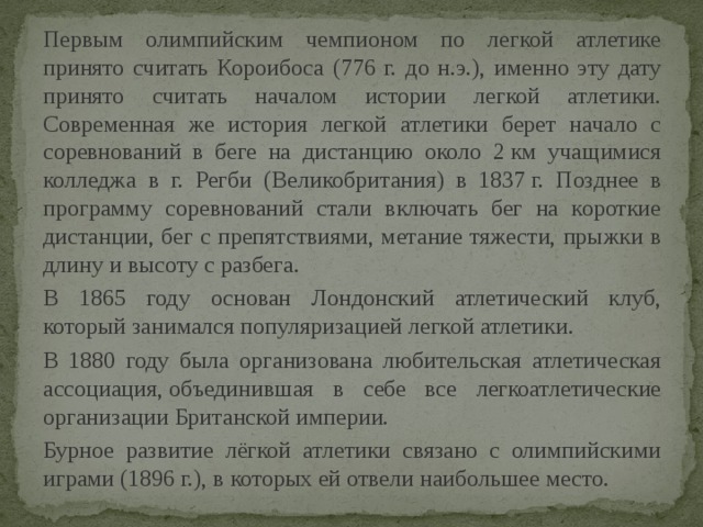 Первым олимпийским чемпионом по легкой атлетике принято считать Короибоса (776 г. до н.э.), именно эту дату принято считать началом истории легкой атлетики. Современная же история легкой атлетики берет начало с соревнований в беге на дистанцию около 2 км учащимися колледжа в г. Регби (Великобритания) в 1837 г. Позднее в программу соревнований стали включать бег на короткие дистанции, бег с препятствиями, метание тяжести, прыжки в длину и высоту с разбега. В 1865 году основан Лондонский атлетический клуб, который занимался популяризацией легкой атлетики. В 1880 году была организована любительская атлетическая ассоциация, объединившая в себе все легкоатлетические организации Британской империи. Бурное развитие лёгкой атлетики связано с олимпийскими играми (1896 г.), в которых ей отвели наибольшее место. 