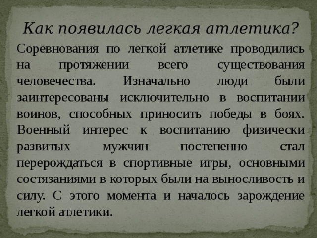 Как появилась легкая атлетика? Соревнования по легкой атлетике проводились на протяжении всего существования человечества. Изначально люди были заинтересованы исключительно в воспитании воинов, способных приносить победы в боях. Военный интерес к воспитанию физически развитых мужчин постепенно стал перерождаться в спортивные игры, основными состязаниями в которых были на выносливость и силу. С этого момента и началось зарождение легкой атлетики. 