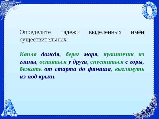 Определите падежи выделенных имён существительных:   Капля дождя , берег моря , кувшинчик из глины , остаться у друга , спуститься с горы , бежать от старта до финиша , выглянуть из-под крыш. 