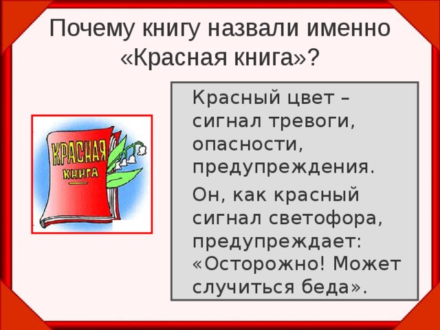 Почему книгу назвали именно «Красная книга»?  Красный цвет – сигнал тревоги, опасности, предупреждения.   Он, как красный сигнал светофора, предупреждает: «Осторожно! Может случиться беда». 