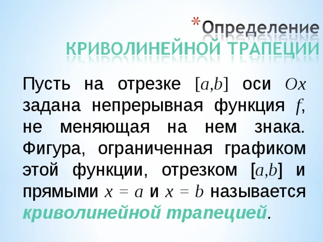 Пусть на отрезке [ a,b ] оси Ox задана непрерывная функция f , не меняющая на нем знака. Фигура, ограниченная графиком этой функции, отрезком [ a,b ] и прямыми x = a и x = b называется криволинейной трапецией .