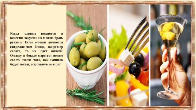 Когда оливки подаются в качестве закуски, их можно брать руками. Если оливки являются ингредиентом блюда, например салата, то их едят вилкой. Оливку в бокале мартини можно съесть после того, как напиток будет выпит, опрокинув ее в рот. 