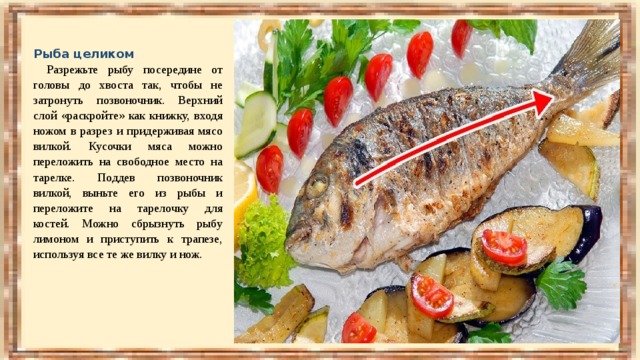 Рыба целиком   Разрежьте рыбу посередине от головы до хвоста так, чтобы не затронуть позвоночник. Верхний слой «раскройте» как книжку, входя ножом в разрез и придерживая мясо вилкой. Кусочки мяса можно переложить на свободное место на тарелке. Поддев позвоночник вилкой, выньте его из рыбы и переложите на тарелочку для костей. Можно сбрызнуть рыбу лимоном и приступить к трапезе, используя все те же вилку и нож. 