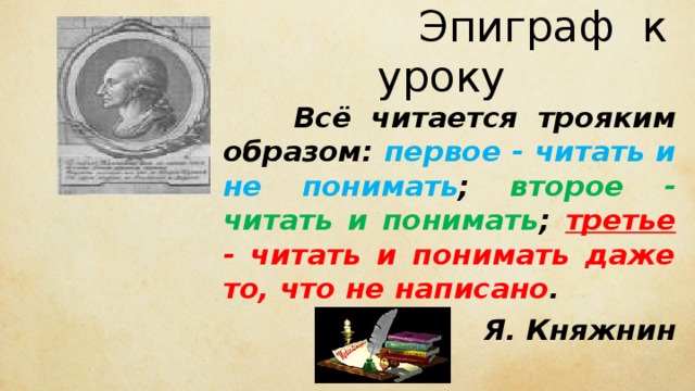  Эпиграф к уроку  Всё читается трояким образом: первое - читать и не понимать ; второе - читать и понимать ; третье - читать и понимать даже то, что не написано . Я. Княжнин 