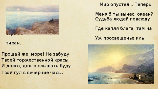  Мир опустел... Теперь куда же  Меня б ты вынес, океан?  Судьба людей повсюду та же:  Где капля блага, там на страже  Уж просвещенье иль тиран.   Прощай же, море! Не забуду Твоей торжественной красы И долго, долго слышать буду Твой гул в вечерние часы .    
