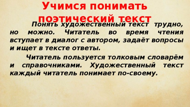 Учимся понимать поэтический текст  Понять художественный текст трудно, но можно. Читатель во время чтения вступает в диалог с автором, задаёт вопросы и ищет в тексте ответы.  Читатель пользуется толковым словарём и справочниками. Художественный текст каждый читатель понимает по-своему. 