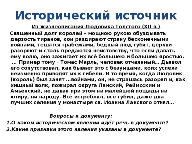 Исторический источник Из жизнеописания Людовика Толстого (XII в.)  Священный долг королей – мощною рукою обуздывать дерзость тиранов, кои раздирают страну бесконечными войнами, тешатся грабежами, бедный люд губят, церкви разоряют и столь предаются неистовству, что если давать ему волю, оно зажигает их всё большею и большею яростью. … Пример тому – Томас Марль, человек отчаянный… Дьявол его сопутствовал, как бывает это с безумцами, коих успехи неизменно приводят их к гибели. В то время, когда Людовик (король) был занят …войнами, он, не страшась разорял и, как хищный волк, пожирал округа Ланский, Реймсский и Амьенский, не давая при этом ни малейшей пощады ни клиру, ни народу. Всё истреблял, всё губил, даже два лучших селения у монастыря св. Иоанна Ланского отнял…   Вопросы к документу: 1.О каком историческом явлении идёт речь в документе? 2.Какие признаки этого явления указаны в документе?