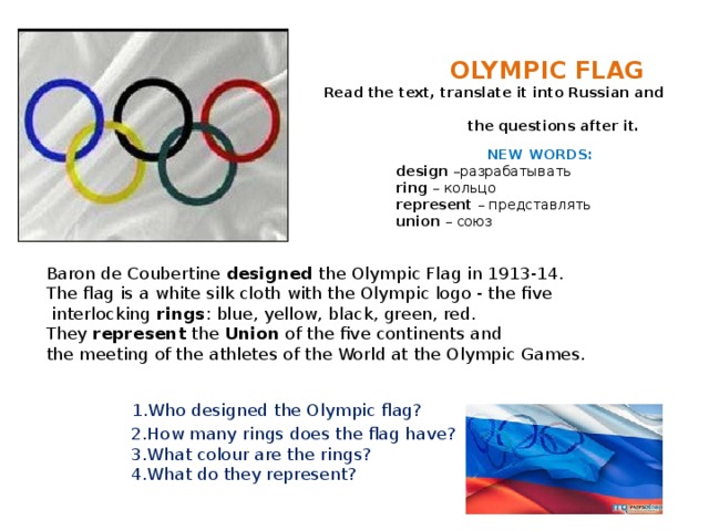         OLYMPIC FLAG   Read the text, translate it into Russian and answer  the questions after it.   NEW WORDS:   design –разрабатывать   ring – кольцо   represent – представлять   union – союз    Baron de Coubertine designed the Olympic Flag in 1913-14.  The flag is a white silk cloth with the Olympic logo - the five  interlocking rings : blue, yellow, black, green, red.  They represent the Union of the five continents and  the meeting of the athletes of the World at the Olympic Games.      1.Who designed the Olympic flag?  2.How many rings does the flag have?  3.What colour are the rings?  4.What do they represent?    