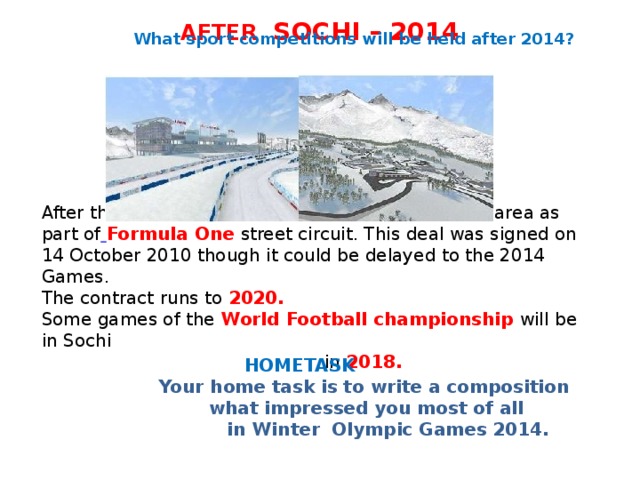 AFTER SOCHI – 2014  What sport competitions will be held after 2014?         After the Olympics, it is planned to use the cluster area as part of  Formula One street circuit. This deal was signed on 14 October 2010 though it could be delayed to the 2014 Games. The contract runs to 2020. Some games of the World Football championship will be in Sochi  in 2018.   HOMETASK   Your home task is to write a composition  what impressed you most of all  in Winter Olympic Games 2014.  