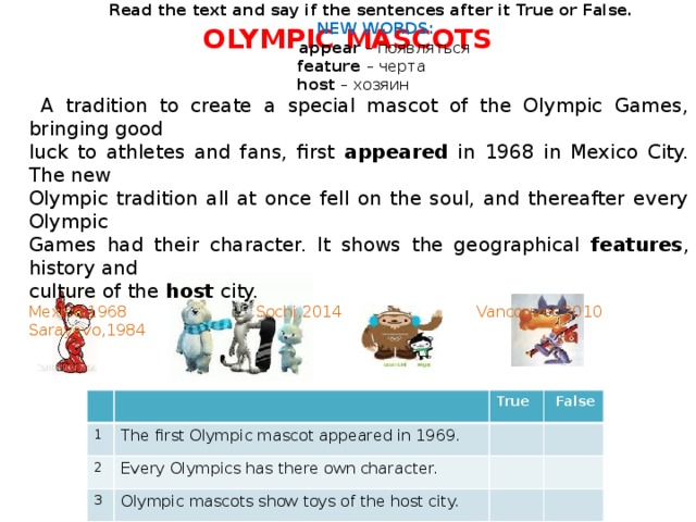   Read the text and say if the sentences after it True or False.   NEW WORDS:  appear – появляться  feature – черта   host – хозяин  A tradition to create a special mascot of the Olympic Games, bringing good luck to athletes and fans, first appeared in 1968 in Mexico City. The new Olympic tradition all at once fell on the soul, and thereafter every Olympic Games had their character. It shows the geographical features , history and culture of the host city. Mexico,1968 Sochi,2014 Vancouver,2010 Sarayevo,1984 OLYMPIC MASCOTS   1 True 2 The first Olympic mascot appeared in 1969. 3  False Every Olympics has there own character. 4 Olympic mascots show toys of the host city. Olympic mascot brings good luck to athletes and fans.  
