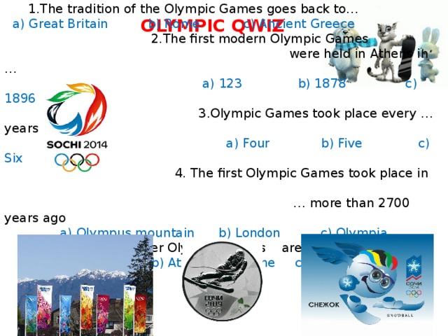  1.The tradition of the Olympic Games goes back to…  a) Great Britain b) Rome c) Ancient Greece  2.The first modern Olympic Games  were held in Athens in …  a) 123 b) 1878 c) 1896  3.Olympic Games took place every … years  a) Four b) Five c) Six  4. The first Olympic Games took place in … more than 2700 years ago  a) Olympus mountain b) London c) Olympia  5.Summer and winter Olympic Games are held …  a) Separately b) At the same time c) One after the other OLYMPIC QWIZ  