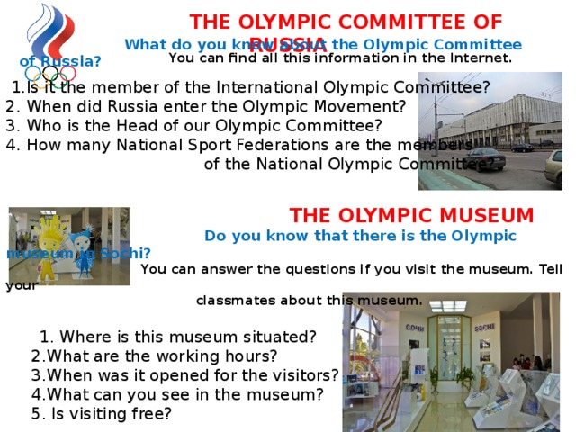     You can find all this information in the Internet.  1.Is it the member of the International Olympic Committee? 2. When did Russia enter the Olympic Movement? 3. Who is the Head of our Olympic Committee? 4. How many National Sport Federations are the members  of the National Olympic Committee?    THE OLYMPIC MUSEUM   Do you know that there is the Olympic museum in Sochi?    You can answer the questions if you visit the museum. Tell your  classmates about this museum.   1. Where is this museum situated?  2.What are the working hours?  3.When was it opened for the visitors?  4.What can you see in the museum?  5. Is visiting free?      What do you know about the Olympic Committee of Russia?  THE OLYMPIC COMMITTEE OF RUSSIA 