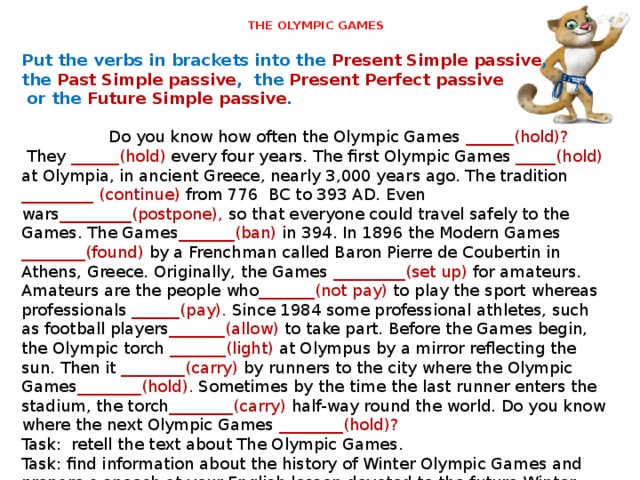 THE OLYMPIC GAMES   Put the verbs in brackets into the Present Simple passive , the Past Simple passive , the Present Perfect passive  or the Future Simple passive .   Do you know how often the Olympic Games ______(hold)?  They ______(hold) every four years. The first Olympic Games _____(hold) at Olympia, in ancient Greece, nearly 3,000 years ago. The tradition _________ (continue) from 776 BC to 393 AD. Even wars _________(postpone), so that everyone could travel safely to the Games. The Games _______(ban) in 394. In 1896 the Modern Games ________(found) by a Frenchman called Baron Pierre de Coubertin in Athens, Greece. Originally, the Games _________(set up) for amateurs. Amateurs are the people who _______(not pay) to play the sport whereas professionals ______(pay). Since 1984 some professional athletes, such as football players _______(allow) to take part. Before the Games begin, the Olympic torch _______(light) at Olympus by a mirror reflecting the sun. Then it ________(carry) by runners to the city where the Olympic Games ________(hold). Sometimes by the time the last runner enters the stadium, the torch ________(carry) half-way round the world. Do you know where the next Olympic Games ________(hold)? Task: retell the text about The Olympic Games. Task: find information about the history of Winter Olympic Games and prepare a speech at your English lesson devoted to the future Winter Olympic Games in Sochi. 