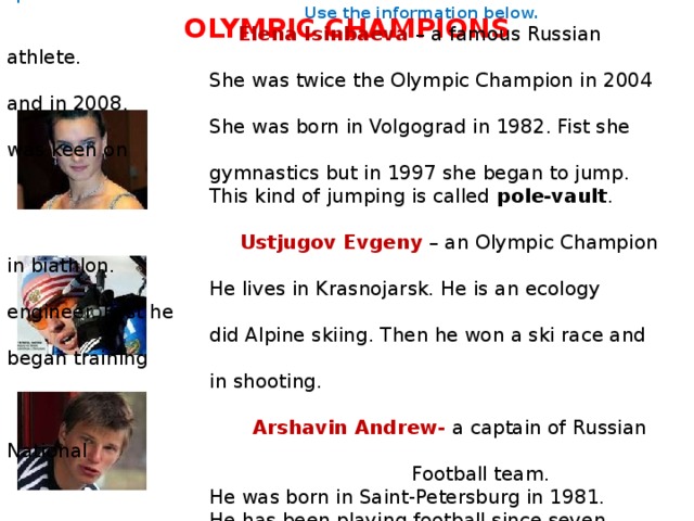  In these pictures you can see our famous sportsmen.  You should write an article for teenager’s magazine about these sportsmen.  Use the information below.   Elena Isinbaeva – a famous Russian athlete.  She was twice the Olympic Champion in 2004 and in 2008.  She was born in Volgograd in 1982. Fist she was keen on  gymnastics but in 1997 she began to jump.  This kind of jumping is called pole-vault .  Ustjugov Evgeny – an Olympic Champion in biathlon.  He lives in Krasnojarsk. He is an ecology engineer. First he  did Alpine skiing. Then he won a ski race and began training  in shooting.  Arshavin Andrew- a captain of Russian National  Football team.  He was born in Saint-Petersburg in 1981.  He has been playing football since seven years.  His father took him to the sport school.  Now he plays in English Football Club . OLYMPIC CHAMPIONS 