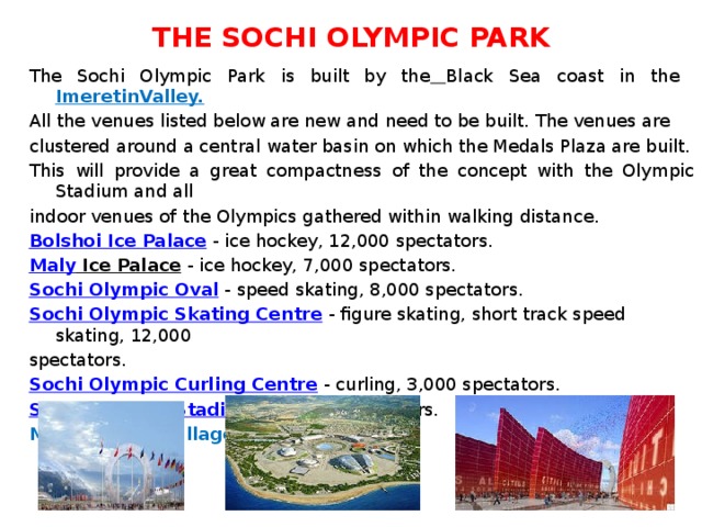 THE SOCHI OLYMPIC PARK The Sochi Olympic Park is built by the  Black Sea coast in the ImeretinValley. All the venues listed below are new and need to be built. The venues are clustered around a central water basin on which the Medals Plaza are built. This will provide a great compactness of the concept with the Olympic Stadium and all indoor venues of the Olympics gathered within walking distance. Bolshoi Ice Palace  - ice hockey, 12,000 spectators. Maly Ice Palace  - ice hockey, 7,000 spectators. Sochi Olympic Oval  - speed skating, 8,000 spectators. Sochi Olympic Skating Centre  - figure skating, short track speed skating, 12,000 spectators. Sochi Olympic Curling Centre  - curling, 3,000 spectators. Sochi Olympic Stadium  - 69,000 spectators. Main Olympic village 