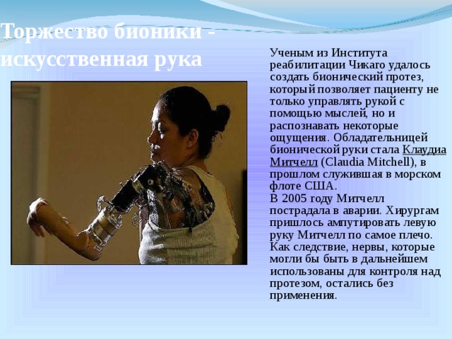 Торжество бионики - искусственная рука  Ученым из Института реабилитации Чикаго удалось создать бионический протез, который позволяет пациенту не только управлять рукой с помощью мыслей, но и распознавать некоторые ощущения. Обладательницей бионической руки стала Клаудиа Митчелл (Claudia Mitchell), в прошлом служившая в морском флоте США.  В 2005 году Митчелл пострадала в аварии. Хирургам пришлось ампутировать левую руку Митчелл по самое плечо. Как следствие, нервы, которые могли бы быть в дальнейшем использованы для контроля над протезом, остались без применения. 