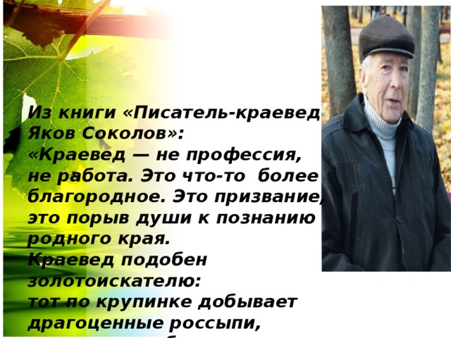 Из книги «Писатель-краевед Яков Соколов»: «Краевед — не профессия, не работа. Это что-то  более благородное. Это призвание, это порыв души к познанию родного края.  Краевед подобен золотоискателю: тот по крупинке добывает драгоценные россыпи, краевед — собирает бесценные россыпи былой старины». 