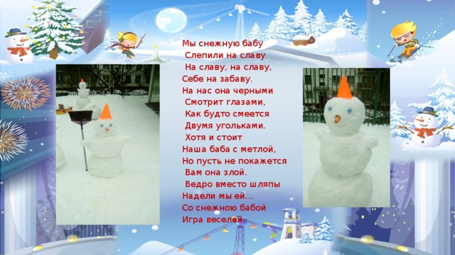 Мы снежную бабу  Слепили на славу.  На славу, на славу, Себе на забаву. На нас она черными  Смотрит глазами,  Как будто смеется  Двумя угольками.  Хотя и стоит Наша баба с метлой, Но пусть не покажется  Вам она злой.  Ведро вместо шляпы Надели мы ей… Со снежною бабой Игра веселей. 
