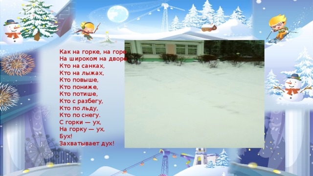 Как на горке, на горе На широком на дворе Кто на санках, Кто на лыжах, Кто повыше, Кто пониже, Кто потише, Кто с разбегу, Кто по льду, Кто по снегу. С горки — ух, На горку — ух, Бух! Захватывает дух! 