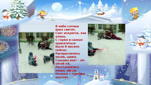В небе солнце ярко светит, Снег искрится, как алмаз, С горки в санках прокатиться Было б весело сейчас. Раскраснелись носик, щеки, Слышен визг : ой-ой-ой ой, Расступайтесь люди, звери, Мчимся с горочки крутой! 