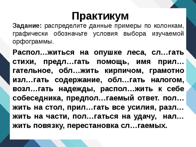 Практикум Задание: распределите данные примеры по колонкам, графически обозначьте условия выбора изучаемой орфограммы. Распол…житься на опушке леса, сл…гать стихи, предл…гать помощь, имя прил…гательное, обл…жить кирпичом, грамотно изл…гать содержание, обл…гать налогом, возл…гать надежды, распол…жить к себе собеседника, предпол…гаемый ответ. пол…жить на стол, прил…гать все усилия, разл…жить на части, пол…гаться на удачу, нал…жить повязку, перестановка сл…гаемых. 