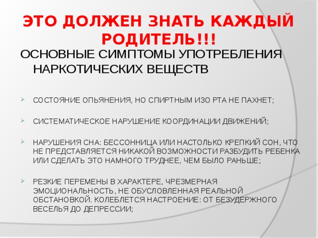 ЭТО ДОЛЖЕН ЗНАТЬ КАЖДЫЙ РОДИТЕЛЬ!!! ОСНОВНЫЕ СИМПТОМЫ УПОТРЕБЛЕНИЯ НАРКОТИЧЕСКИХ ВЕЩЕСТВ СОСТОЯНИЕ ОПЬЯНЕНИЯ, НО СПИРТНЫМ ИЗО РТА НЕ ПАХНЕТ; СИСТЕМАТИЧЕСКОЕ НАРУШЕНИЕ КООРДИНАЦИИ ДВИЖЕНИЙ; НАРУШЕНИЯ СНА: БЕССОННИЦА ИЛИ НАСТОЛЬКО КРЕПКИЙ СОН, ЧТО НЕ ПРЕДСТАВЛЯЕТСЯ НИКАКОЙ ВОЗМОЖНОСТИ РАЗБУДИТЬ РЕБЕНКА ИЛИ СДЕЛАТЬ ЭТО НАМНОГО ТРУДНЕЕ, ЧЕМ БЫЛО РАНЬШЕ; РЕЗКИЕ ПЕРЕМЕНЫ В ХАРАКТЕРЕ, ЧРЕЗМЕРНАЯ ЭМОЦИОНАЛЬНОСТЬ, НЕ ОБУСЛОВЛЕННАЯ РЕАЛЬНОЙ ОБСТАНОВКОЙ. КОЛЕБЛЕТСЯ НАСТРОЕНИЕ: ОТ БЕЗУДЕРЖНОГО ВЕСЕЛЬЯ ДО ДЕПРЕССИИ; 