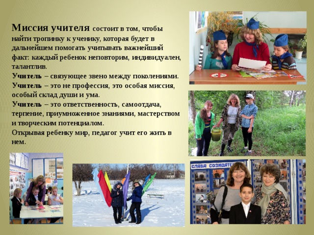 Миссия учителя состоит в том, чтобы найти тропинку к ученику, которая будет в дальнейшем помогать учитывать важнейший факт: каждый ребенок неповторим, индивидуален, талантлив. Учитель – связующее звено между поколениями. Учитель – это не профессия, это особая миссия, особый склад души и ума. Учитель – это ответственность, самоотдача, терпение, приумноженное знаниями, мастерством и творческим потенциалом. Открывая ребенку мир, педагог учит его жить в нем. 