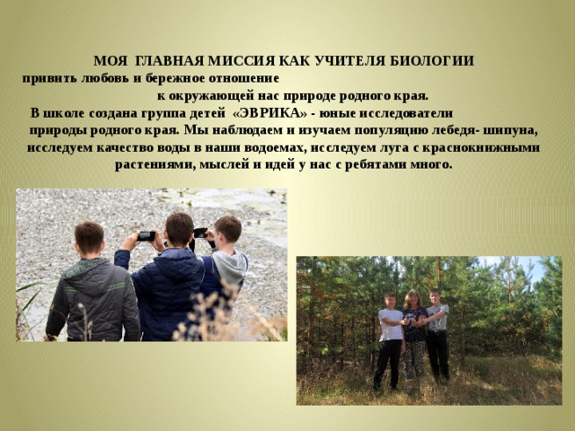 МОЯ ГЛАВНАЯ МИССИЯ КАК УЧИТЕЛЯ БИОЛОГИИ привить любовь и бережное отношение к окружающей нас природе родного края. В школе создана группа детей «ЭВРИКА» - юные исследователи природы родного края.  Мы наблюдаем и изучаем популяцию лебедя- шипуна, исследуем качество воды в наши водоемах, исследуем луга с краснокнижными растениями, мыслей и идей у нас с ребятами много.  