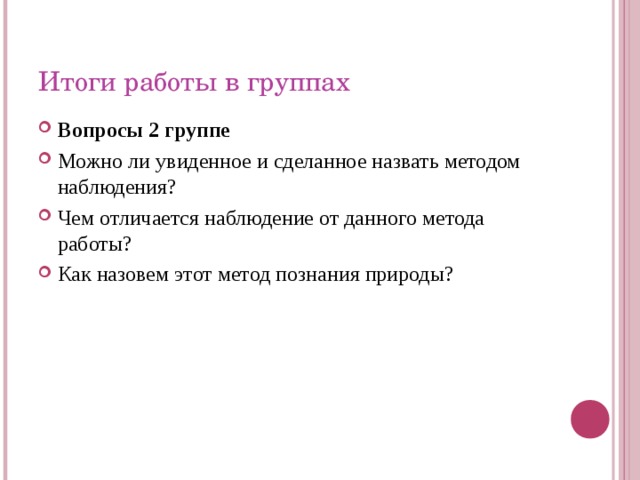 Итоги работы в группах Вопросы 2 группе Можно ли увиденное и сделанное назвать методом наблюдения? Чем отличается наблюдение от данного метода работы? Как назовем этот метод познания природы? 