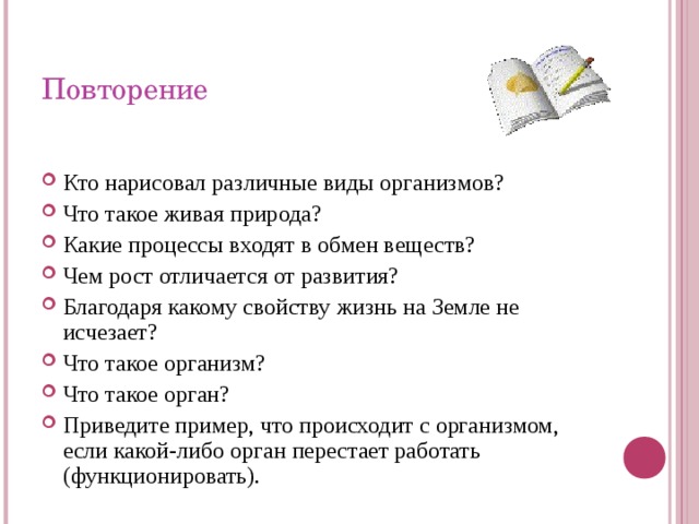 Повторение Кто нарисовал различные виды организмов? Что такое живая природа? Какие процессы входят в обмен веществ? Чем рост отличается от развития? Благодаря какому свойству жизнь на Земле не исчезает? Что такое организм? Что такое орган? Приведите пример, что происходит с организмом, если какой-либо орган перестает работать (функционировать). 