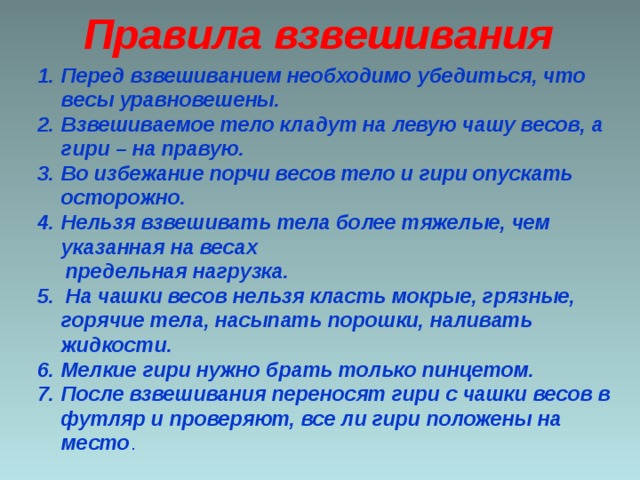 Правила взвешивания Перед взвешиванием необходимо убедиться, что весы уравновешены. Взвешиваемое тело кладут на левую чашу весов, а гири – на правую. Во избежание порчи весов тело и гири опускать осторожно. Нельзя взвешивать тела более тяжелые, чем указанная на весах  предельная нагрузка. 5. На чашки весов нельзя класть мокрые, грязные, горячие тела, насыпать порошки, наливать жидкости. Мелкие гири нужно брать только пинцетом. После взвешивания переносят гири с чашки весов в футляр и проверяют, все ли гири положены на место .