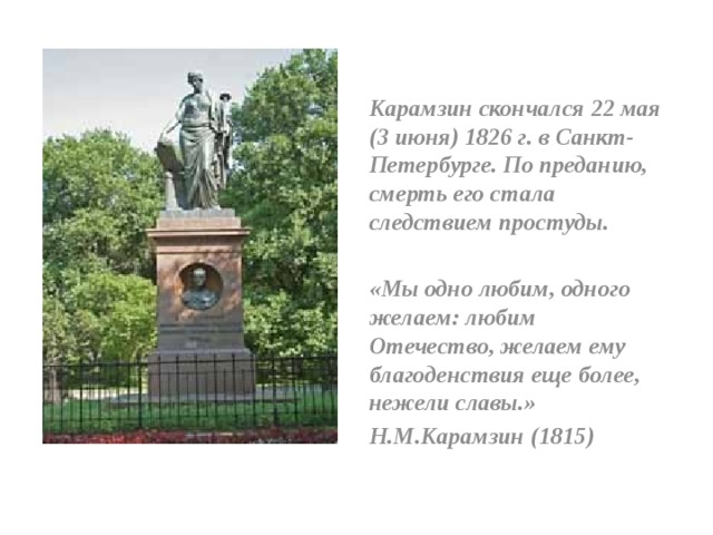 Карамзин скончался 22 мая (3 июня) 1826 г. в Санкт-Петербурге. По преданию, смерть его стала следствием простуды.  «Мы одно любим, одного желаем: любим Отечество, желаем ему благоденствия еще более, нежели славы.» Н.М.Карамзин (1815)