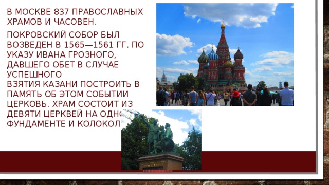В Москве 837 православных храмов и часовен. Покровский собор был возведен в 1565—1561 гг. по указу Ивана Грозного, давшего обет в случае успешного взятия Казани построить в память об этом событии церковь. Храм состоит из девяти церквей на одном фундаменте и колокольни. 