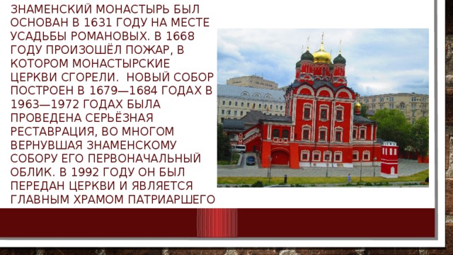 Знаменский монастырь был основан в 1631 году на месте усадьбы Романовых. В 1668 году произошёл пожар, в котором монастырские церкви сгорели.  Новый собор построен в 1679—1684 годах В 1963—1972 годах была проведена серьёзная реставрация, во многом вернувшая Знаменскому собору его первоначальный облик. В 1992 году он был передан Церкви и является главным храмом Патриаршего подворья в Зарядье. 