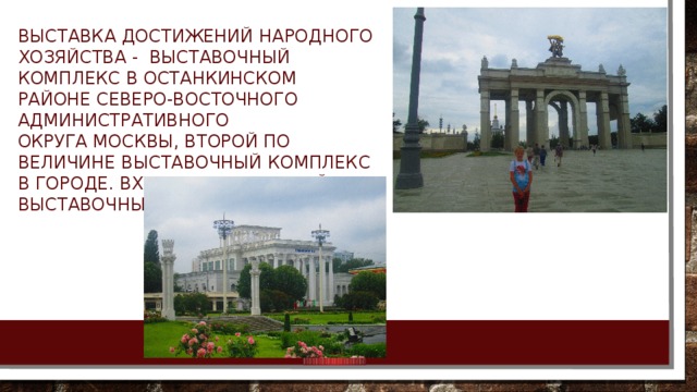 Выставка достижений народного хозяйства -  выставочный комплекс в Останкинском районе Северо-Восточного административного округа Москвы, второй по величине выставочный комплекс в городе. Входит в 50 крупнейших выставочных центров мира. 