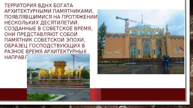 Территория ВДНХ богата архитектурными памятниками, появлявшимися на протяжении нескольких десятилетий. Созданные в советское время, они представляют собой памятник советской эпохи, образец господствующих в разное время архитектурных направлений. 