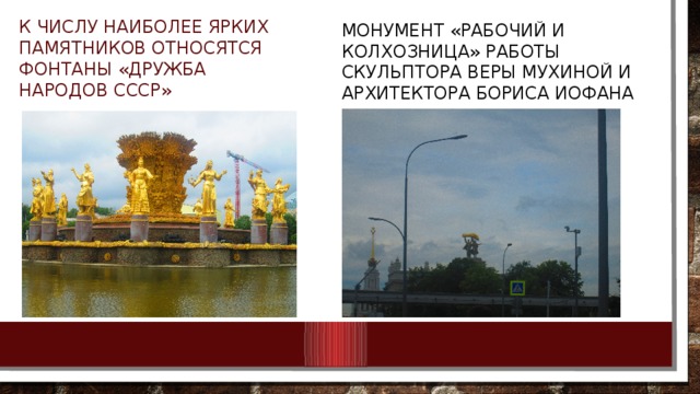 К числу наиболее ярких памятников относятся фонтаны «Дружба народов СССР»  монумент «Рабочий и колхозница» работы скульптора Веры Мухиной и архитектора Бориса Иофана 
