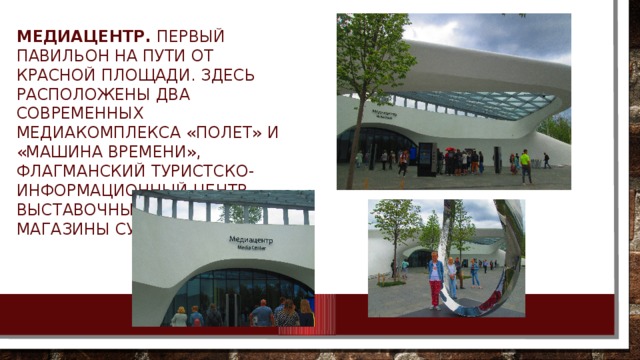 Медиацентр. Первый павильон на пути от Красной площади. Здесь расположены два современных медиакомплекса «Полет» и «Машина времени», Флагманский туристcко-информационный центр, Выставочный зал и магазины сувениров. 