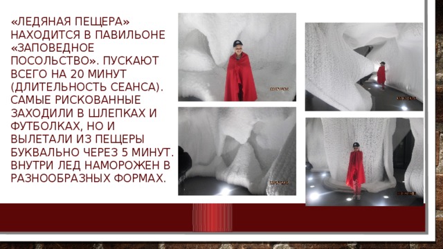 «Ледяная пещера» находится в павильоне «Заповедное посольство». Пускают всего на 20 минут (длительность сеанса). Самые рискованные заходили в шлепках и футболках, но и вылетали из пещеры буквально через 5 минут. Внутри лед наморожен в разнообразных формах. 