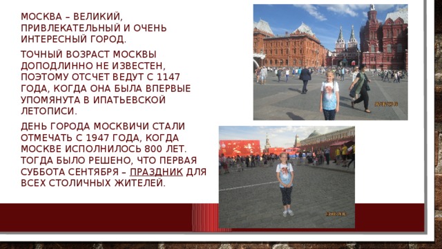 Москва – великий, привлекательный и очень интересный город. Точный возраст Москвы доподлинно не известен, поэтому отсчет ведут с 1147 года, когда она была впервые упомянута в Ипатьевской летописи. День города москвичи стали отмечать с 1947 года, когда Москве исполнилось 800 лет. Тогда было решено, что первая суббота сентября –  праздник  для всех столичных жителей. 