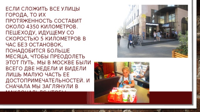 Если сложить все улицы города, то их протяженность составит около 4350 километров. Пешеходу, идущему со скоростью 5 километров в час без остановок, понадобится больше месяца, чтобы преодолеть этот путь. Мы в Москве были всего две недели и видели лишь малую часть ее достопримечательностей. И сначала мы заглянули в Макдональдс чтобы подкрепиться. 