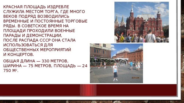 Красная Площадь издревле служила местом торга, где много веков подряд возводились временные и постоянные торговые ряды. В советское время на площади проходили военные парады и демонстрации, после распада СССР она стала использоваться для общественных мероприятий и концертов. Общая длина — 330 метров, ширина — 75 метров, площадь — 24 750 м².  