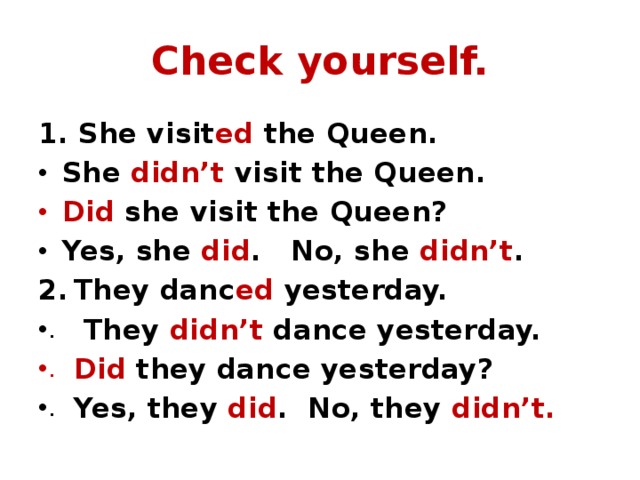 Check yourself. 1. She visit ed the Queen. She didn’t visit the Queen. Did she visit the Queen? Yes, she did . No, she didn’t . They danc ed yesterday.  They didn’t dance yesterday. Did they dance yesterday? Yes, they did . No, they didn’t. 
