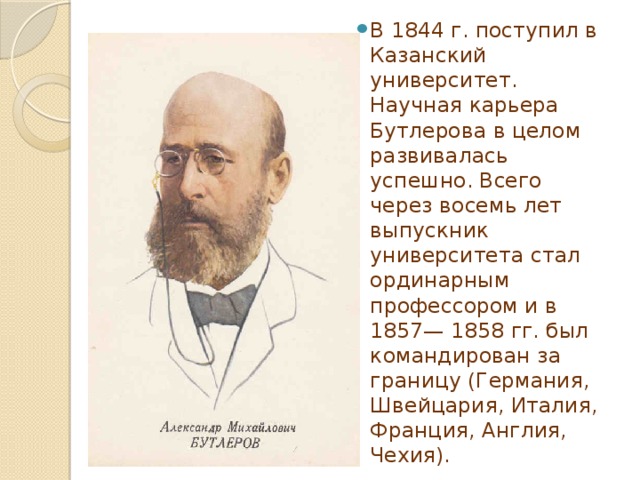 В 1844 г. поступил в Казанский университет. Научная карьера Бутлерова в целом развивалась успешно. Всего через восемь лет выпускник университета стал ординарным профессором и в 1857— 1858 гг. был командирован за границу (Германия, Швейцария, Италия, Франция, Англия, Чехия). 