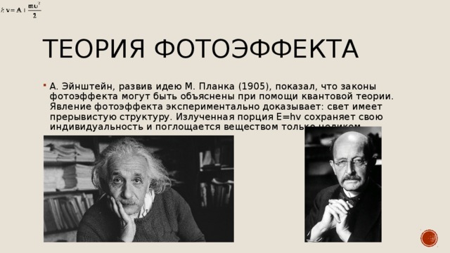 Теория фотоэффекта А. Эйнштейн, развив идею М. Планка (1905), показал, что законы фотоэффекта могут быть объяснены при помощи квантовой теории. Явление фотоэффекта экспериментально доказывает: свет имеет прерывистую структуру. Излученная порция E=hv сохраняет свою индивидуальность и поглощается веществом только целиком. 