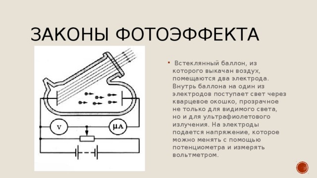 Законы фотоэффекта  Встеклянный баллон, из которого выкачан воздух, помещаются два электрода. Внутрь баллона на один из электродов поступает свет через кварцевое окошко, прозрачное не только для видимого света, но и для ультрафиолетового излучения. На электроды подается напряжение, которое можно менять с помощью потенциометра и измерять вольтметром. 