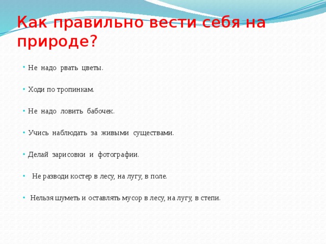 Как правильно вести себя на природе? Не надо рвать цветы. Ходи по тропинкам. Не надо ловить бабочек. Учись наблюдать за живыми существами. Делай зарисовки и фотографии.  Не разводи костер в лесу, на лугу, в поле.  Нельзя шуметь и оставлять мусор в лесу, на лугу, в степи.  