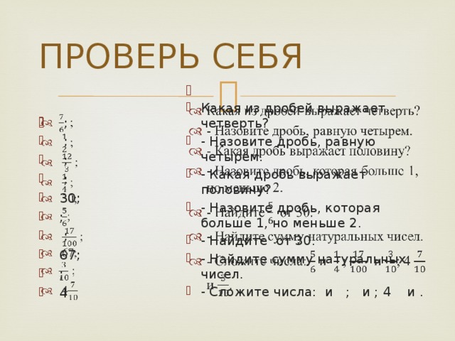 ПРОВЕРЬ СЕБЯ   Какая из дробей выражает четверть? - Назовите дробь, равную четырем. - Какая дробь выражает половину? - Назовите дробь, которая больше 1, но меньше 2. - Найдите от 30. - Найдите сумму натуральных чисел. - Сложите числа: и ; и ; 4 и .  ;  ;  ;  ;  30;  ;  ;  67;  ;  4   