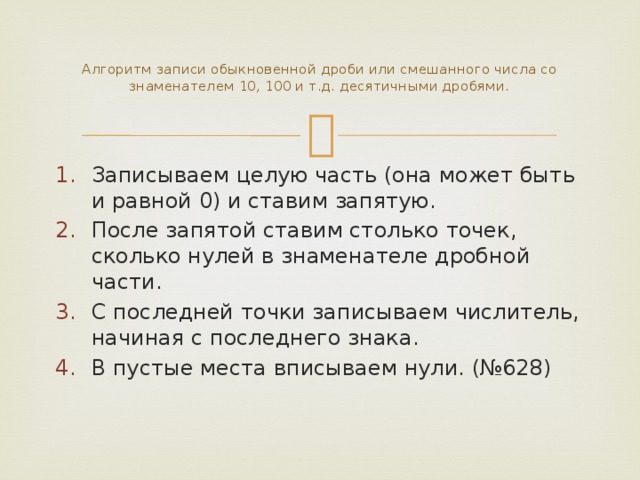  Алгоритм записи обыкновенной дроби или смешанного числа со знаменателем 10, 100 и т.д. десятичными дробями.   Записываем целую часть (она может быть и равной 0) и ставим запятую. После запятой ставим столько точек, сколько нулей в знаменателе дробной части. С последней точки записываем числитель, начиная с последнего знака. В пустые места вписываем нули. (№628) 