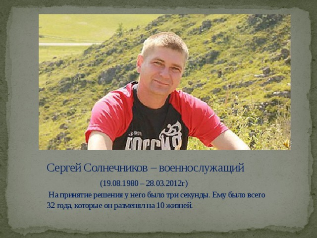 Сергей Солнечников – военнослужащий   (19.08.1980 – 28.03.2012г)  На принятие решения у него было три секунды. Ему было всего 32 года, которые он разменял на 10 жизней. 